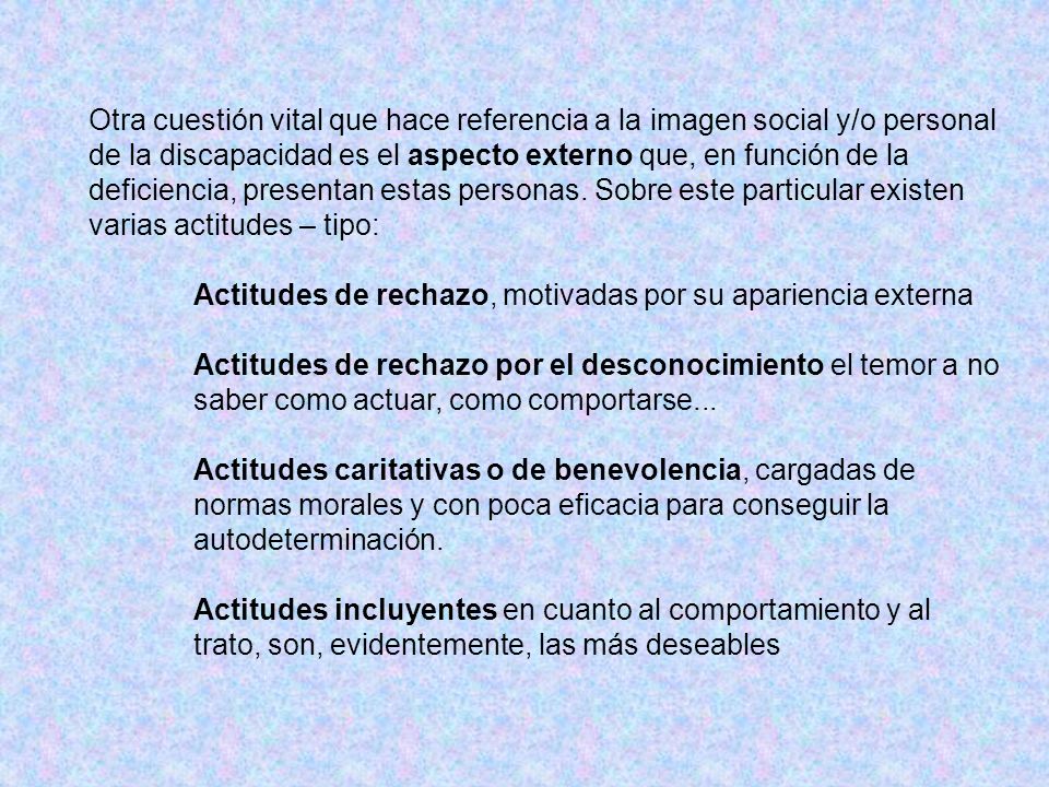 Otra cuestión vital que hace referencia a la imagen social y/o personal de la discapacidad es el aspecto externo que, en función de la deficiencia, presentan estas personas. Sobre este particular existen varias actitudes – tipo: