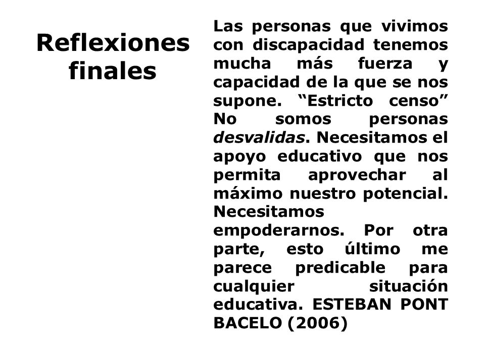 Las personas que vivimos con discapacidad tenemos mucha más fuerza y capacidad de la que se nos supone. Estricto censo No somos personas desvalidas. Necesitamos el apoyo educativo que nos permita aprovechar al máximo nuestro potencial. Necesitamos empoderarnos. Por otra parte, esto último me parece predicable para cualquier situación educativa. ESTEBAN PONT BACELO (2006)