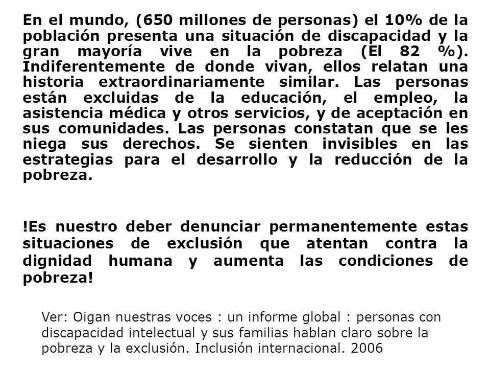 En el mundo, (650 millones de personas) el 10% de la población presenta una situación de discapacidad y la gran mayoría vive en la pobreza (El 82 %). Indiferentemente de donde vivan, ellos relatan una historia extraordinariamente similar. Las personas están excluidas de la educación, el empleo, la asistencia médica y otros servicios, y de aceptación en sus comunidades. Las personas constatan que se les niega sus derechos. Se sienten invisibles en las estrategias para el desarrollo y la reducción de la pobreza.