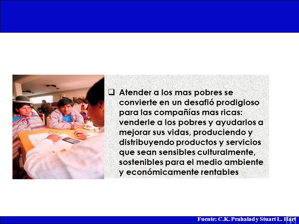 Atender a los mas pobres se convierte en un desafió prodigioso para las compañías mas ricas: venderle a los pobres y ayudarlos a mejorar sus vidas, produciendo y distribuyendo productos y servicios que sean sensibles culturalmente, sostenibles para el medio ambiente y económicamente rentables