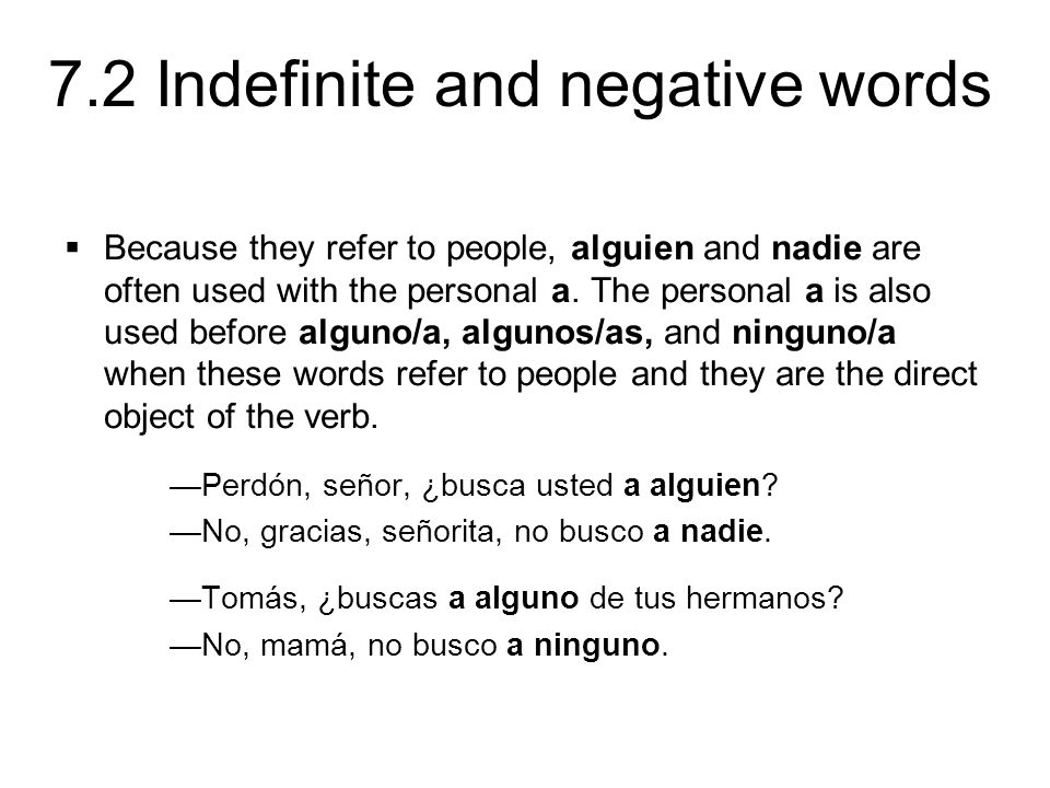 Because they refer to people, alguien and nadie are often used with the personal a. The personal a is also used before alguno/a, algunos/as, and ninguno/a when these words refer to people and they are the direct object of the verb.