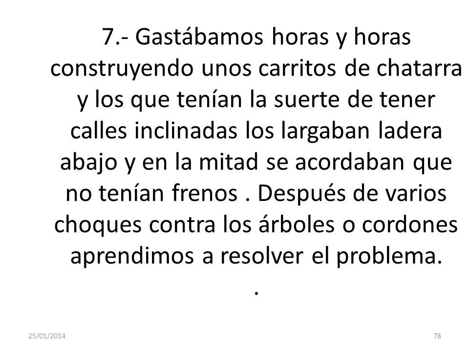 7.- Gastábamos horas y horas construyendo unos carritos de chatarra y los que tenían la suerte de tener calles inclinadas los largaban ladera abajo y en la mitad se acordaban que no tenían frenos . Después de varios choques contra los árboles o cordones aprendimos a resolver el problema. .