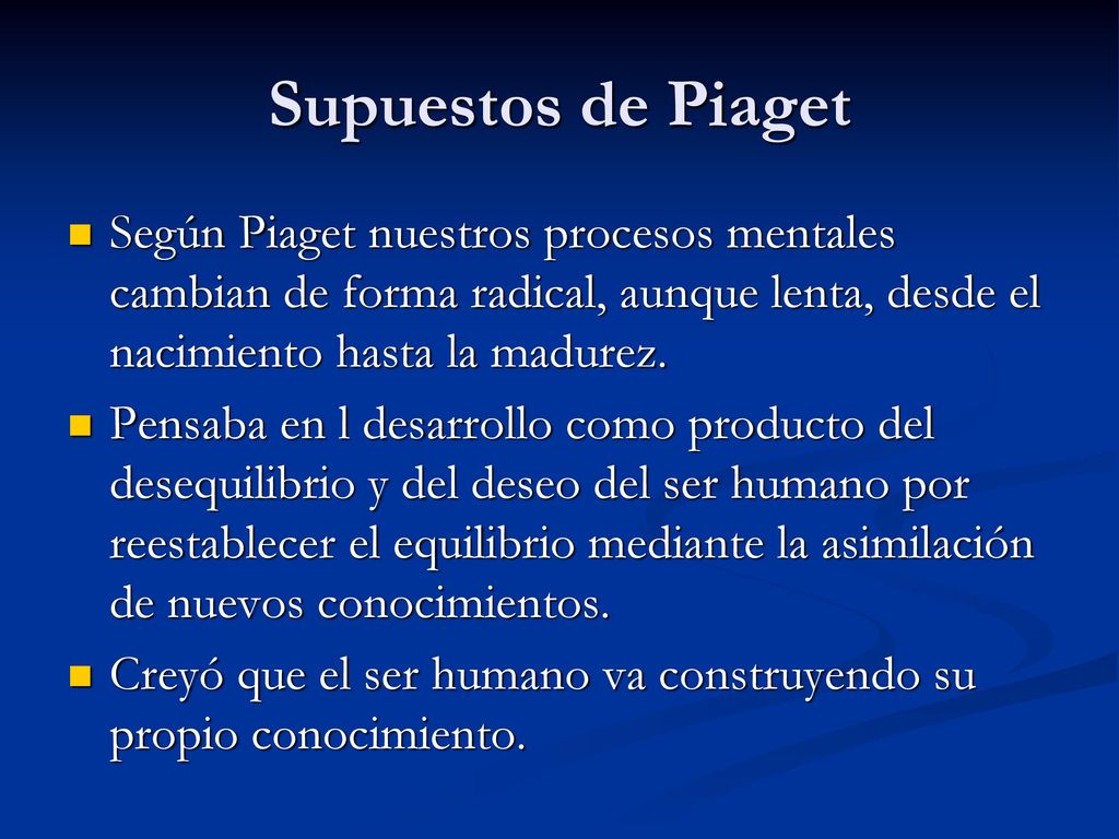 Supuestos de Piaget Según Piaget nuestros procesos mentales cambian de forma radical, aunque lenta, desde el nacimiento hasta la madurez.