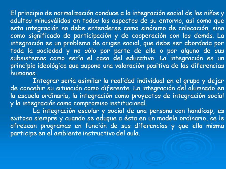 El principio de normalización conduce a la integración social de los niños y adultos minusválidos en todos los aspectos de su entorno, así como que esta integración no debe entenderse como sinónimo de colocación, sino como significado de participación y de cooperación con los demás. La integración es un problema de origen social, que debe ser abordada por toda la sociedad y no sólo por parte de ella o por alguno de sus subsistemas como sería el caso del educativo. La integración es un principio ideológico que supone una valoración positiva de las diferencias humanas.