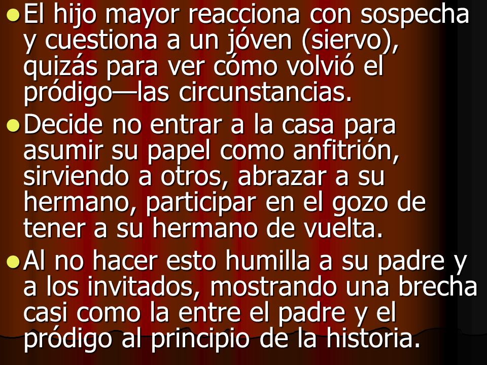 El hijo mayor reacciona con sospecha y cuestiona a un jóven (siervo), quizás para ver cómo volvió el pródigo—las circunstancias.
