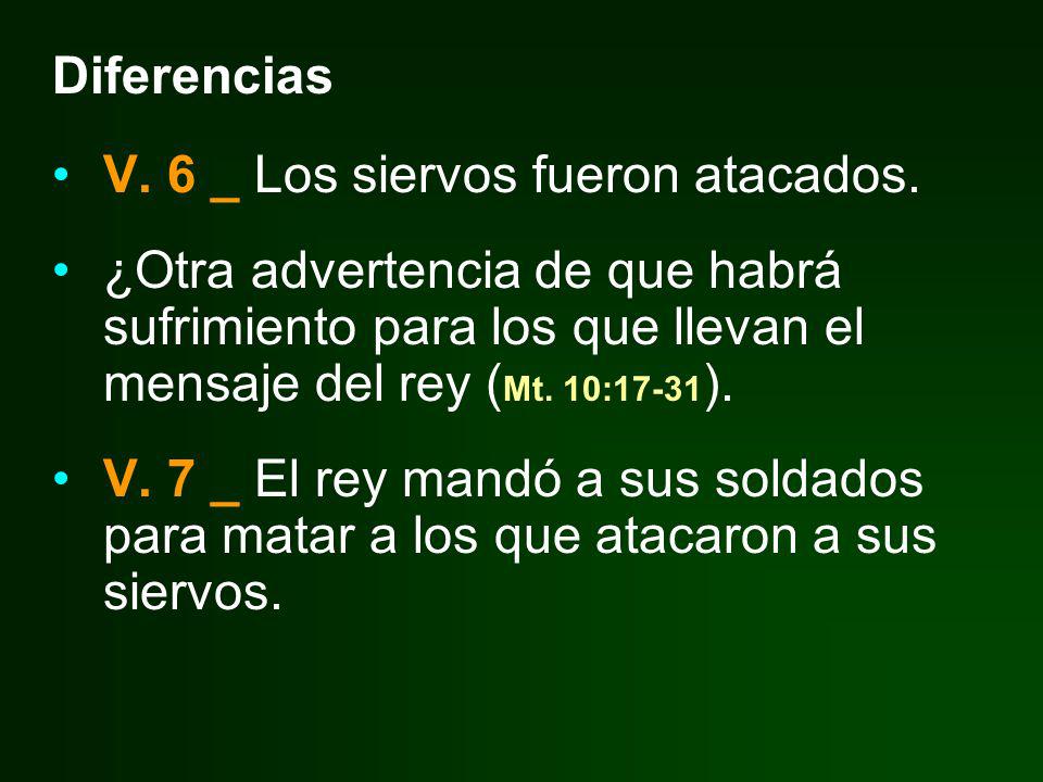 Diferencias V. 6 _ Los siervos fueron atacados. ¿Otra advertencia de que habrá sufrimiento para los que llevan el mensaje del rey (Mt. 10:17-31).