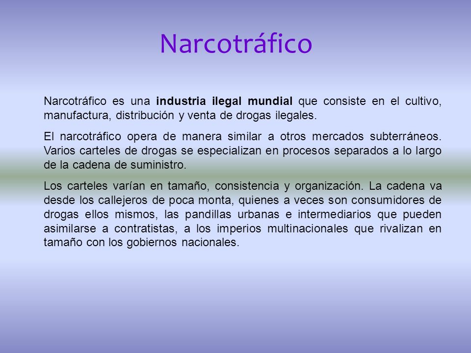 Narcotráfico Narcotráfico es una industria ilegal mundial que consiste en el cultivo, manufactura, distribución y venta de drogas ilegales.