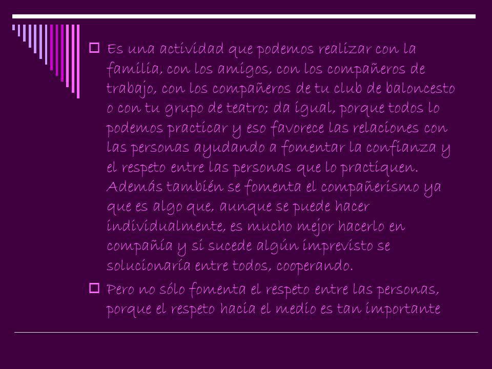Es una actividad que podemos realizar con la familia, con los amigos, con los compañeros de trabajo, con los compañeros de tu club de baloncesto o con tu grupo de teatro; da igual, porque todos lo podemos practicar y eso favorece las relaciones con las personas ayudando a fomentar la confianza y el respeto entre las personas que lo practiquen. Además también se fomenta el compañerismo ya que es algo que, aunque se puede hacer individualmente, es mucho mejor hacerlo en compañía y si sucede algún imprevisto se solucionaría entre todos, cooperando.