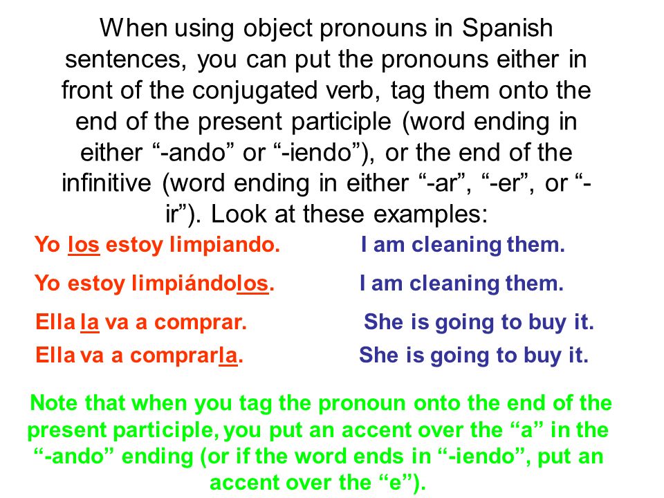 When using object pronouns in Spanish sentences, you can put the pronouns either in front of the conjugated verb, tag them onto the end of the present participle (word ending in either -ando or -iendo ), or the end of the infinitive (word ending in either -ar , -er , or -ir ). Look at these examples: