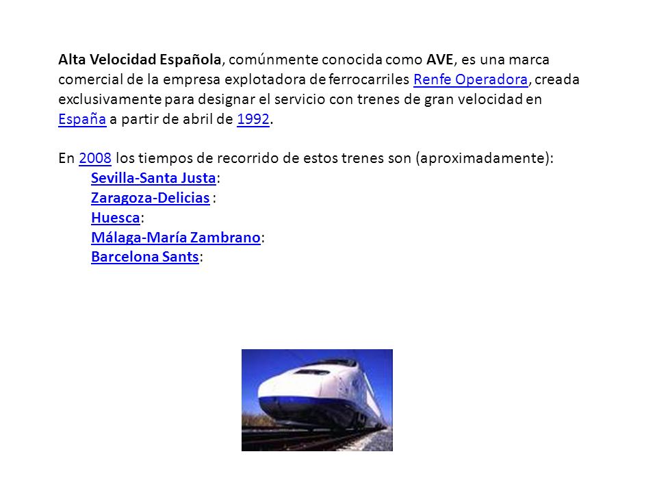 Alta Velocidad Española, comúnmente conocida como AVE, es una marca comercial de la empresa explotadora de ferrocarriles Renfe Operadora, creada exclusivamente para designar el servicio con trenes de gran velocidad en España a partir de abril de 1992.