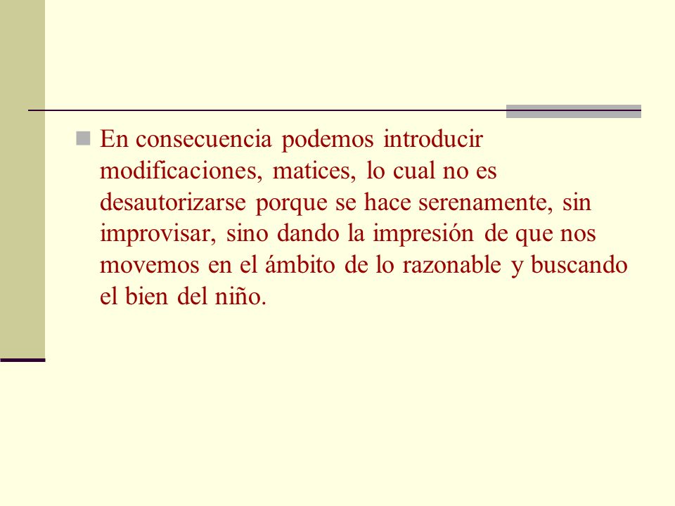 En consecuencia podemos introducir modificaciones, matices, lo cual no es desautorizarse porque se hace serenamente, sin improvisar, sino dando la impresión de que nos movemos en el ámbito de lo razonable y buscando el bien del niño.
