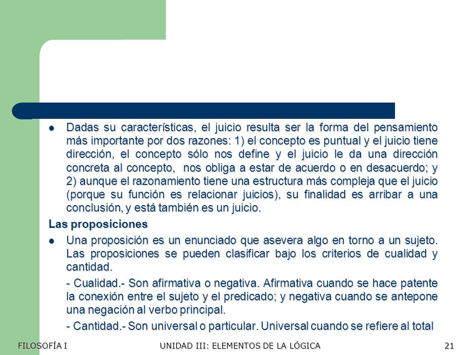 Dadas su características, el juicio resulta ser la forma del pensamiento más importante por dos razones: 1) el concepto es puntual y el juicio tiene dirección, el concepto sólo nos define y el juicio le da una dirección concreta al concepto, nos obliga a estar de acuerdo o en desacuerdo; y 2) aunque el razonamiento tiene una estructura más compleja que el juicio (porque su función es relacionar juicios), su finalidad es arribar a una conclusión, y está también es un juicio.