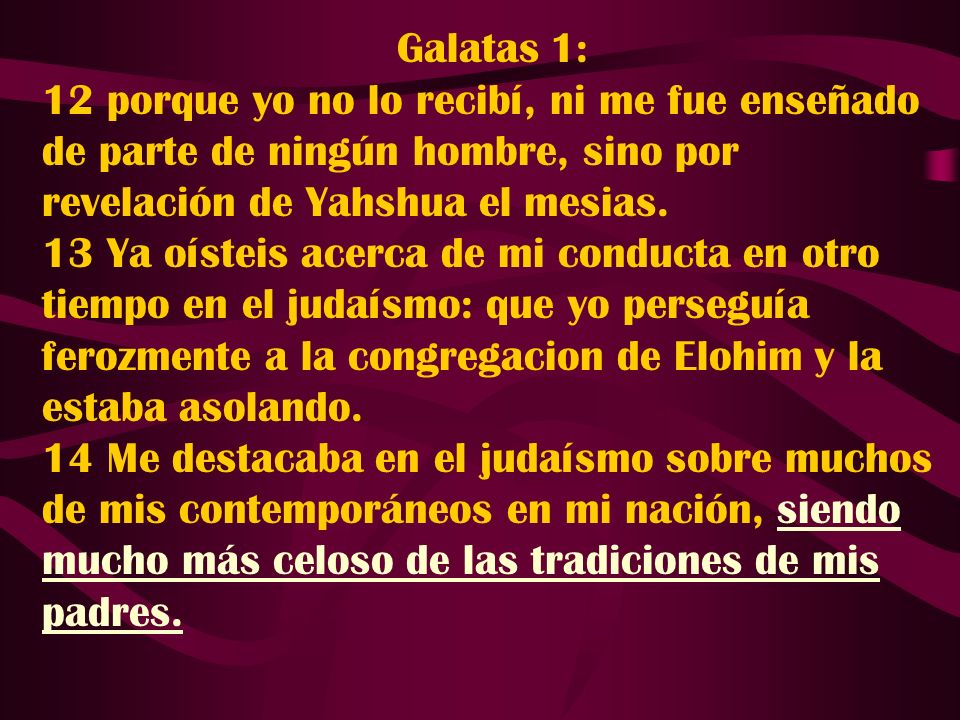 Galatas 1: 12 porque yo no lo recibí, ni me fue enseñado de parte de ningún hombre, sino por revelación de Yahshua el mesias.