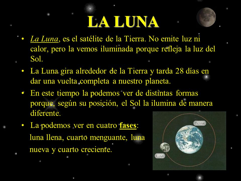 LA LUNA La Luna, es el satélite de la Tierra. No emite luz ni calor, pero la vemos iluminada porque refleja la luz del Sol.