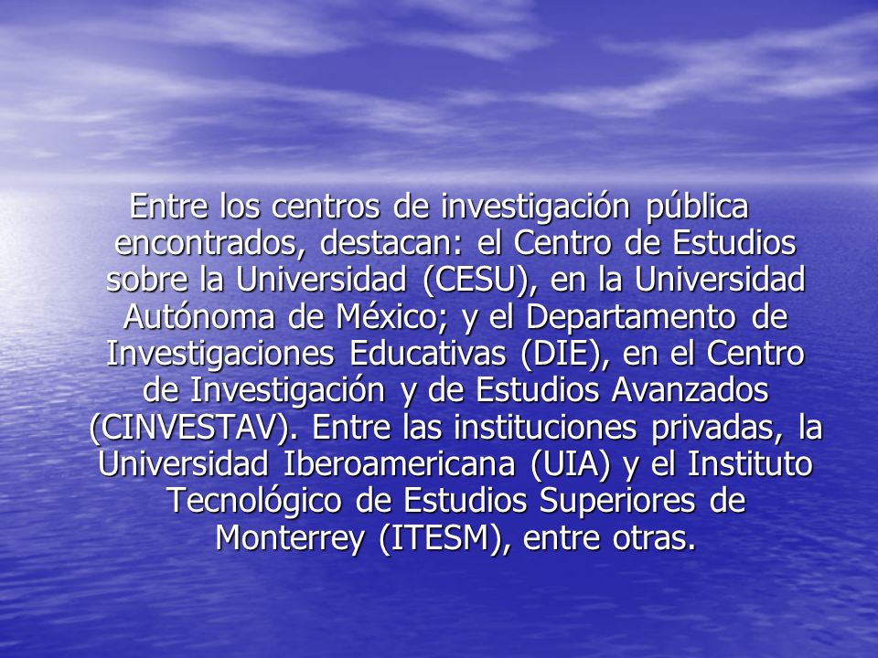 Entre los centros de investigación pública encontrados, destacan: el Centro de Estudios sobre la Universidad (CESU), en la Universidad Autónoma de México; y el Departamento de Investigaciones Educativas (DIE), en el Centro de Investigación y de Estudios Avanzados (CINVESTAV).