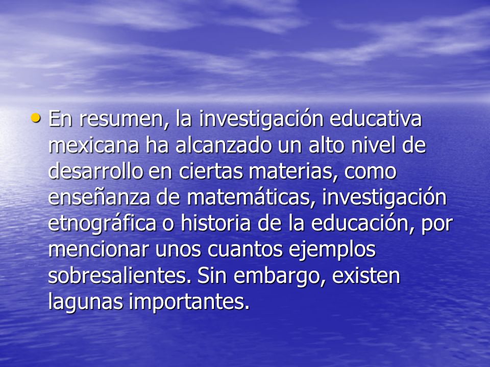 En resumen, la investigación educativa mexicana ha alcanzado un alto nivel de desarrollo en ciertas materias, como enseñanza de matemáticas, investigación etnográfica o historia de la educación, por mencionar unos cuantos ejemplos sobresalientes.