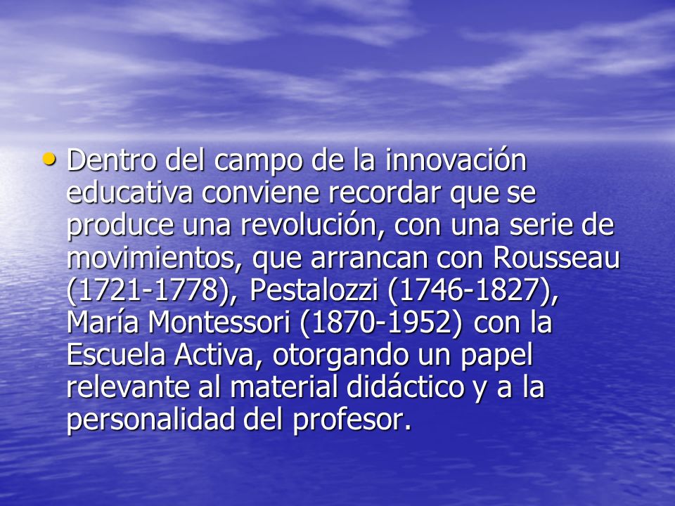 Dentro del campo de la innovación educativa conviene recordar que se produce una revolución, con una serie de movimientos, que arrancan con Rousseau ( ), Pestalozzi ( ), María Montessori ( ) con la Escuela Activa, otorgando un papel relevante al material didáctico y a la personalidad del profesor.