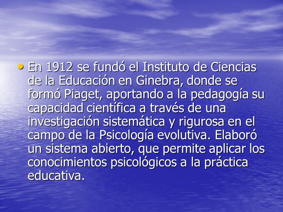 En 1912 se fundó el Instituto de Ciencias de la Educación en Ginebra, donde se formó Piaget, aportando a la pedagogía su capacidad científica a través de una investigación sistemática y rigurosa en el campo de la Psicología evolutiva.
