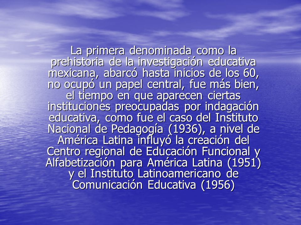 La primera denominada como la prehistoria de la investigación educativa mexicana, abarcó hasta inicios de los 60, no ocupó un papel central, fue más bien, el tiempo en que aparecen ciertas instituciones preocupadas por indagación educativa, como fue el caso del Instituto Nacional de Pedagogía (1936), a nivel de América Latina influyó la creación del Centro regional de Educación Funcional y Alfabetización para América Latina (1951) y el Instituto Latinoamericano de Comunicación Educativa (1956)