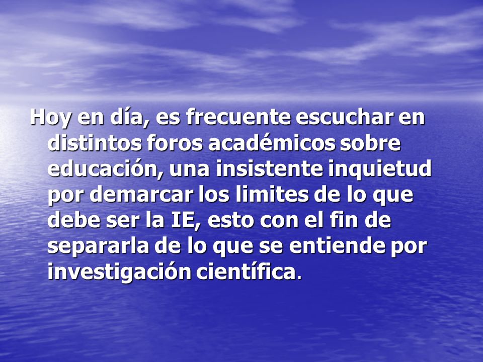 Hoy en día, es frecuente escuchar en distintos foros académicos sobre educación, una insistente inquietud por demarcar los limites de lo que debe ser la IE, esto con el fin de separarla de lo que se entiende por investigación científica.