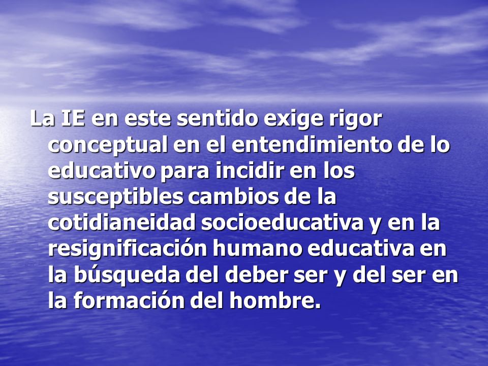 La IE en este sentido exige rigor conceptual en el entendimiento de lo educativo para incidir en los susceptibles cambios de la cotidianeidad socioeducativa y en la resignificación humano educativa en la búsqueda del deber ser y del ser en la formación del hombre.