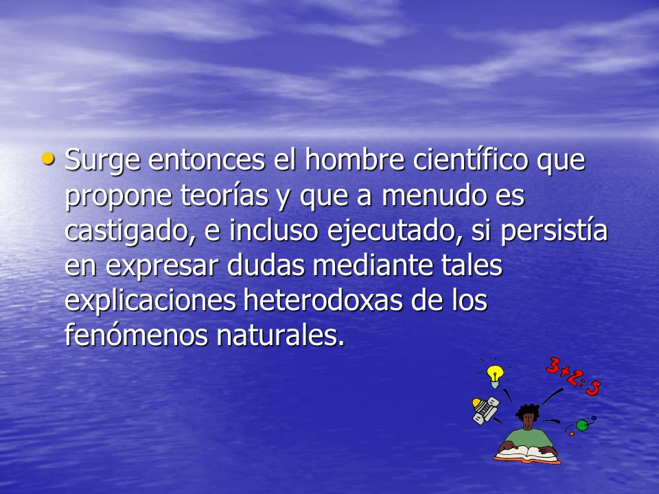 Surge entonces el hombre científico que propone teorías y que a menudo es castigado, e incluso ejecutado, si persistía en expresar dudas mediante tales explicaciones heterodoxas de los fenómenos naturales.