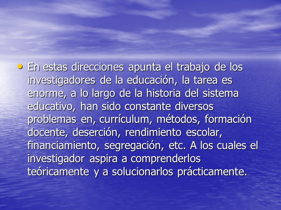 En estas direcciones apunta el trabajo de los investigadores de la educación, la tarea es enorme, a lo largo de la historia del sistema educativo, han sido constante diversos problemas en, currículum, métodos, formación docente, deserción, rendimiento escolar, financiamiento, segregación, etc.
