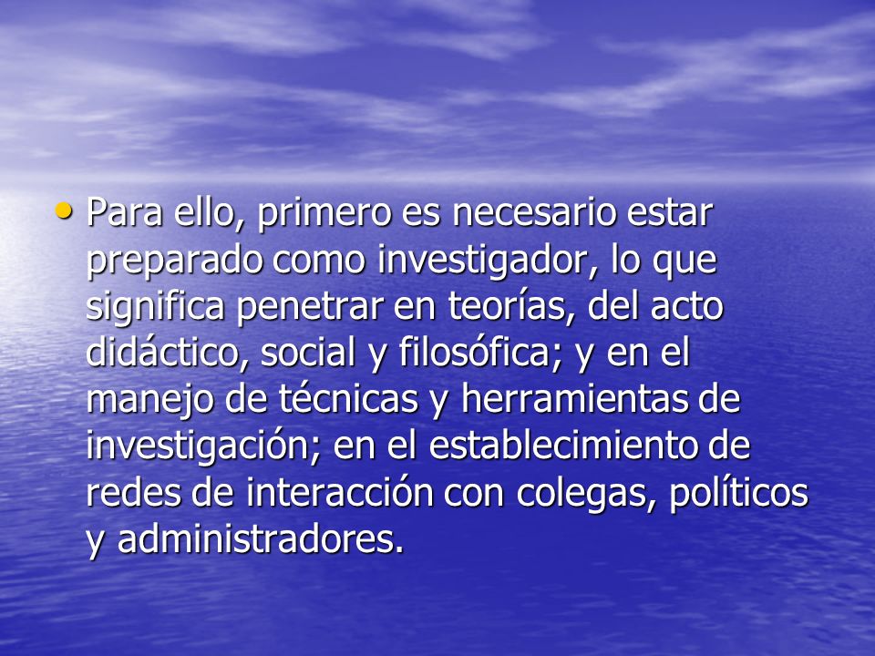 Para ello, primero es necesario estar preparado como investigador, lo que significa penetrar en teorías, del acto didáctico, social y filosófica; y en el manejo de técnicas y herramientas de investigación; en el establecimiento de redes de interacción con colegas, políticos y administradores.