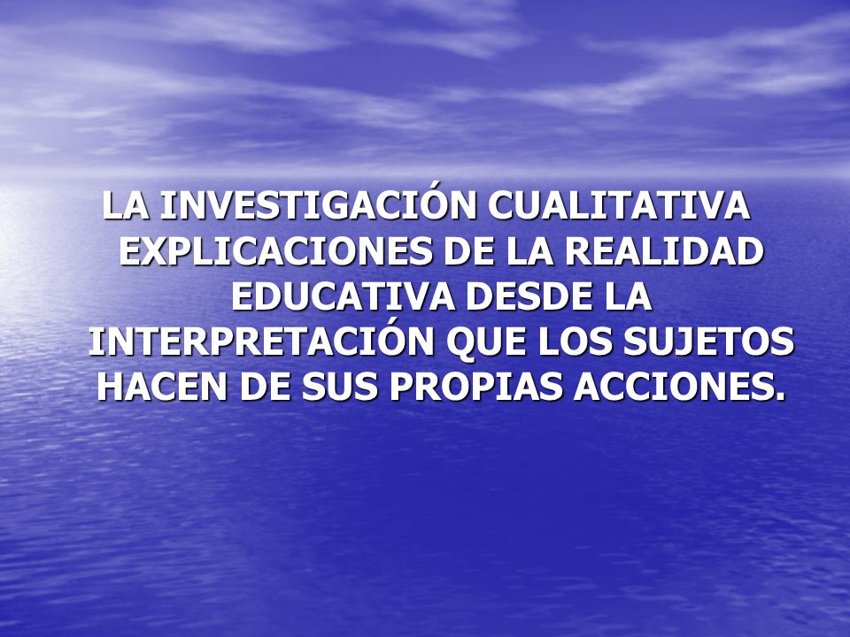 LA INVESTIGACIÓN CUALITATIVA EXPLICACIONES DE LA REALIDAD EDUCATIVA DESDE LA INTERPRETACIÓN QUE LOS SUJETOS HACEN DE SUS PROPIAS ACCIONES.