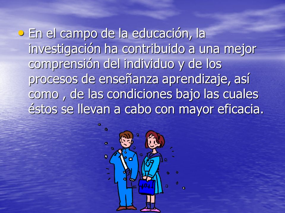 En el campo de la educación, la investigación ha contribuido a una mejor comprensión del individuo y de los procesos de enseñanza aprendizaje, así como , de las condiciones bajo las cuales éstos se llevan a cabo con mayor eficacia.