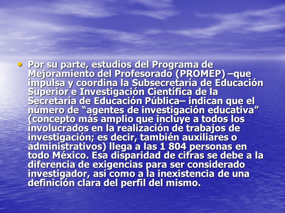 Por su parte, estudios del Programa de Mejoramiento del Profesorado (PROMEP) –que impulsa y coordina la Subsecretaría de Educación Superior e Investigación Científica de la Secretaría de Educación Pública– indican que el número de agentes de investigación educativa (concepto más amplio que incluye a todos los involucrados en la realización de trabajos de investigación; es decir, también auxiliares o administrativos) llega a las personas en todo México.