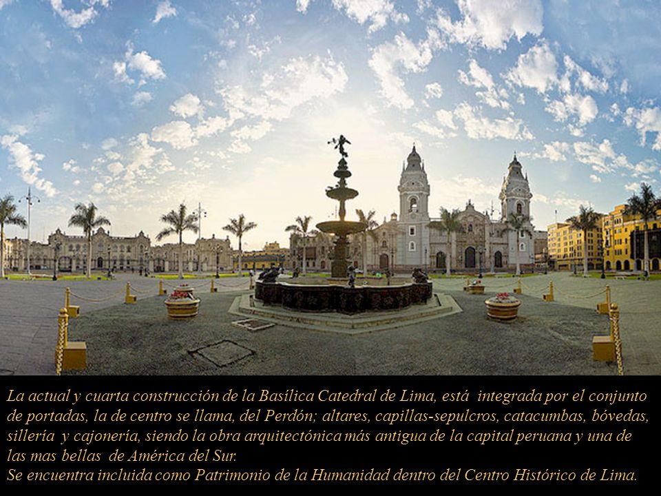 La actual y cuarta construcción de la Basílica Catedral de Lima, está integrada por el conjunto de portadas, la de centro se llama, del Perdón; altares, capillas-sepulcros, catacumbas, bóvedas, sillería y cajonería, siendo la obra arquitectónica más antigua de la capital peruana y una de las mas bellas de América del Sur.