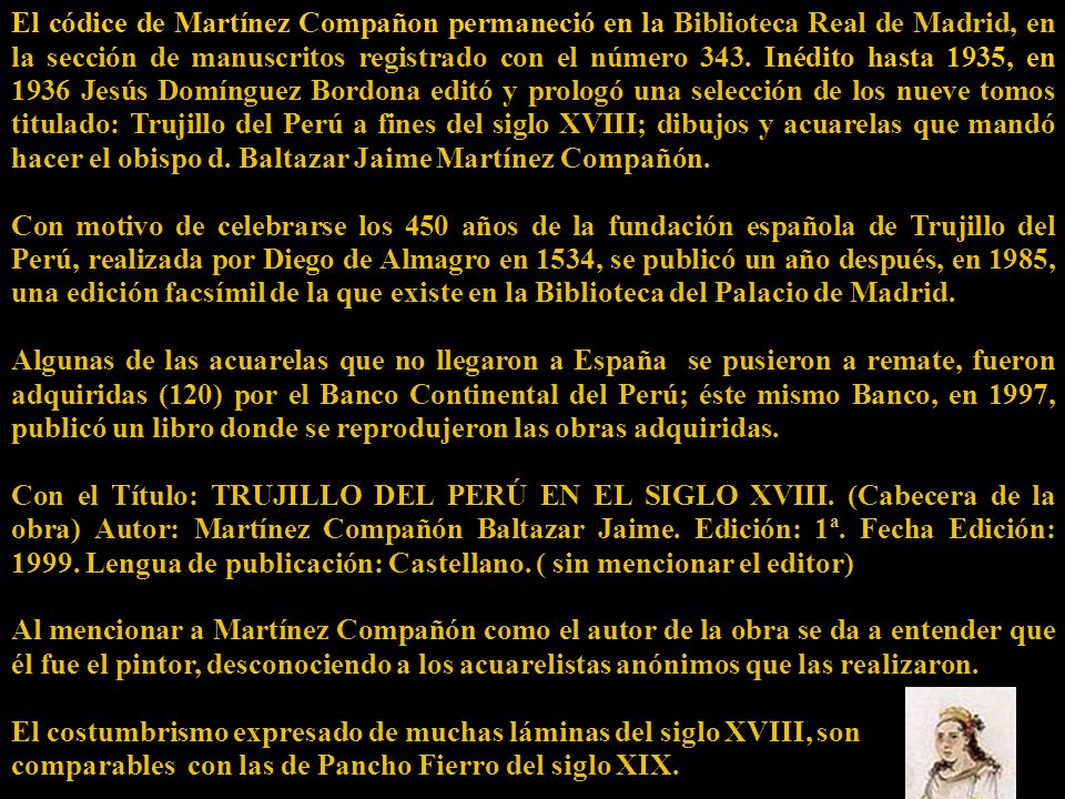 El códice de Martínez Compañon permaneció en la Biblioteca Real de Madrid, en la sección de manuscritos registrado con el número 343. Inédito hasta 1935, en 1936 Jesús Domínguez Bordona editó y prologó una selección de los nueve tomos titulado: Trujillo del Perú a fines del siglo XVIII; dibujos y acuarelas que mandó hacer el obispo d. Baltazar Jaime Martínez Compañón.