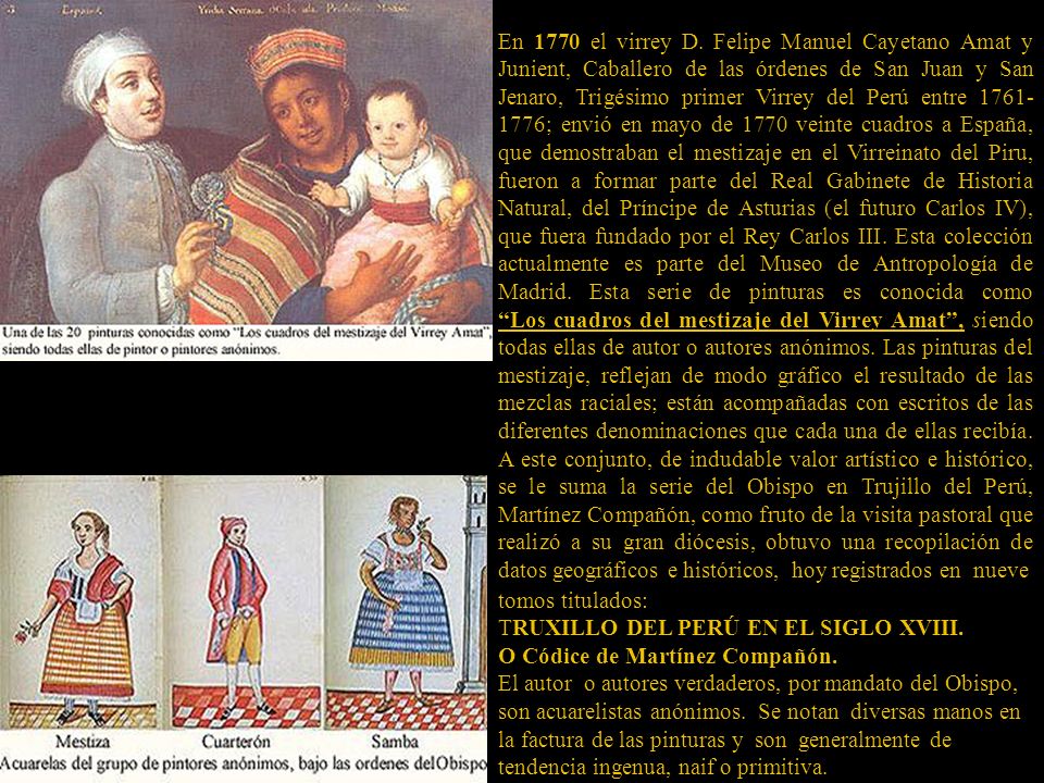 En 1770 el virrey D. Felipe Manuel Cayetano Amat y Junient, Caballero de las órdenes de San Juan y San Jenaro, Trigésimo primer Virrey del Perú entre ; envió en mayo de 1770 veinte cuadros a España, que demostraban el mestizaje en el Virreinato del Piru, fueron a formar parte del Real Gabinete de Historia Natural, del Príncipe de Asturias (el futuro Carlos IV), que fuera fundado por el Rey Carlos III. Esta colección actualmente es parte del Museo de Antropología de Madrid. Esta serie de pinturas es conocida como Los cuadros del mestizaje del Virrey Amat , siendo todas ellas de autor o autores anónimos. Las pinturas del mestizaje, reflejan de modo gráfico el resultado de las mezclas raciales; están acompañadas con escritos de las diferentes denominaciones que cada una de ellas recibía. A este conjunto, de indudable valor artístico e histórico, se le suma la serie del Obispo en Trujillo del Perú, Martínez Compañón, como fruto de la visita pastoral que realizó a su gran diócesis, obtuvo una recopilación de datos geográficos e históricos, hoy registrados en nueve