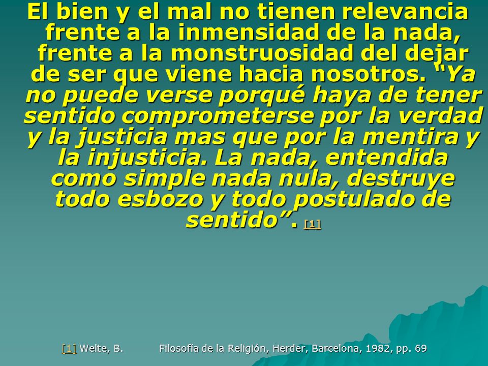 El bien y el mal no tienen relevancia frente a la inmensidad de la nada, frente a la monstruosidad del dejar de ser que viene hacia nosotros. Ya no puede verse porqué haya de tener sentido comprometerse por la verdad y la justicia mas que por la mentira y la injusticia. La nada, entendida como simple nada nula, destruye todo esbozo y todo postulado de sentido . [1]