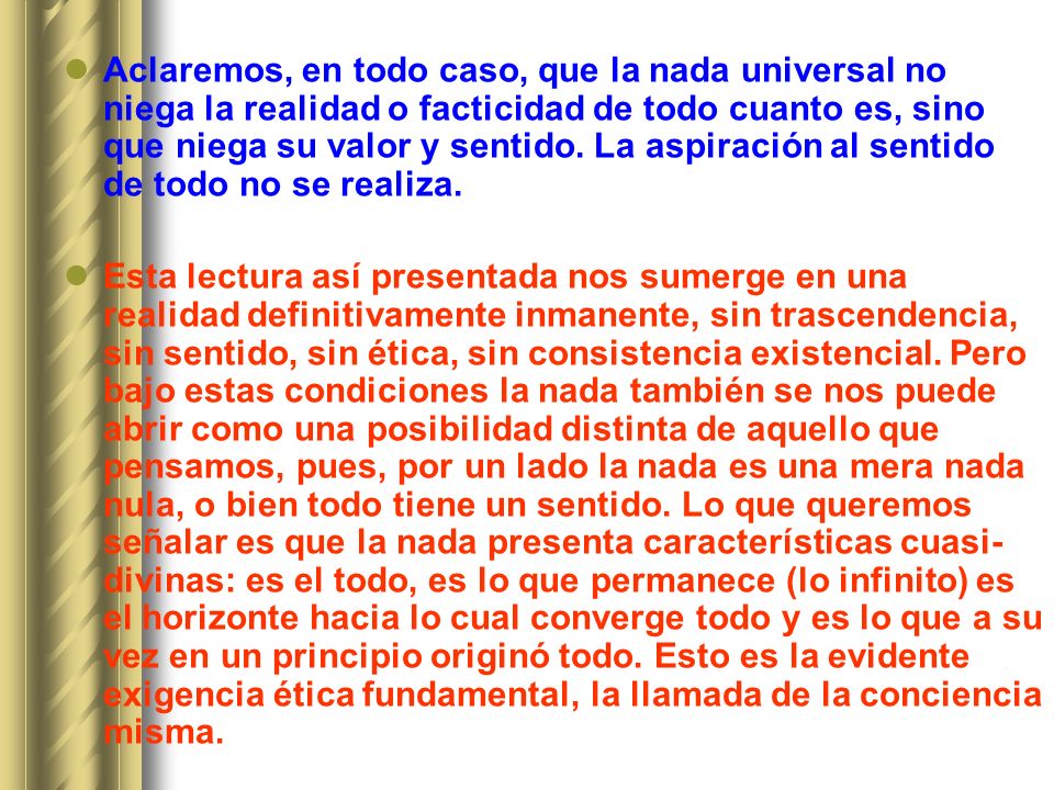 Aclaremos, en todo caso, que la nada universal no niega la realidad o facticidad de todo cuanto es, sino que niega su valor y sentido. La aspiración al sentido de todo no se realiza.