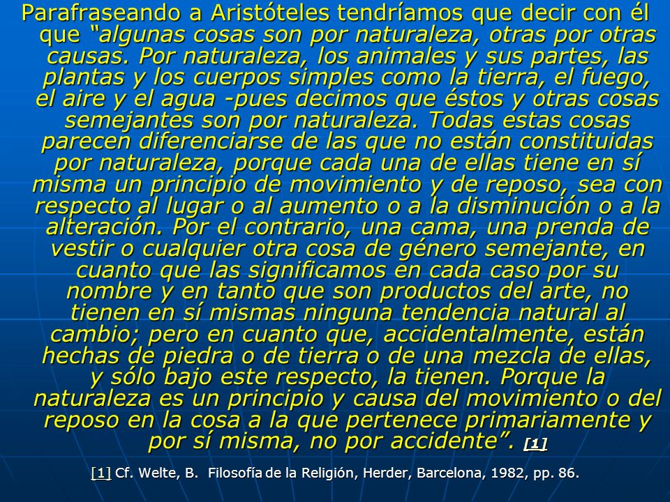 Parafraseando a Aristóteles tendríamos que decir con él que algunas cosas son por naturaleza, otras por otras causas. Por naturaleza, los animales y sus partes, las plantas y los cuerpos simples como la tierra, el fuego, el aire y el agua -pues decimos que éstos y otras cosas semejantes son por naturaleza. Todas estas cosas parecen diferenciarse de las que no están constituidas por naturaleza, porque cada una de ellas tiene en sí misma un principio de movimiento y de reposo, sea con respecto al lugar o al aumento o a la disminución o a la alteración. Por el contrario, una cama, una prenda de vestir o cualquier otra cosa de género semejante, en cuanto que las significamos en cada caso por su nombre y en tanto que son productos del arte, no tienen en sí mismas ninguna tendencia natural al cambio; pero en cuanto que, accidentalmente, están hechas de piedra o de tierra o de una mezcla de ellas, y sólo bajo este respecto, la tienen. Porque la naturaleza es un principio y causa del movimiento o del reposo en la cosa a la que pertenece primariamente y por sí misma, no por accidente . [1]