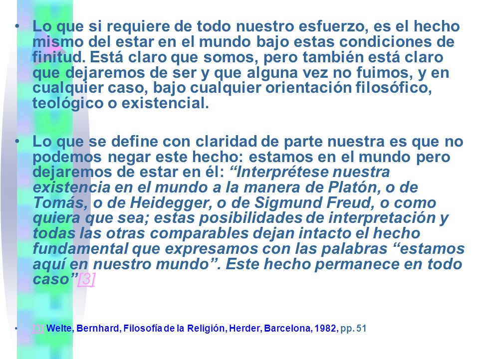 Lo que si requiere de todo nuestro esfuerzo, es el hecho mismo del estar en el mundo bajo estas condiciones de finitud. Está claro que somos, pero también está claro que dejaremos de ser y que alguna vez no fuimos, y en cualquier caso, bajo cualquier orientación filosófico, teológico o existencial.