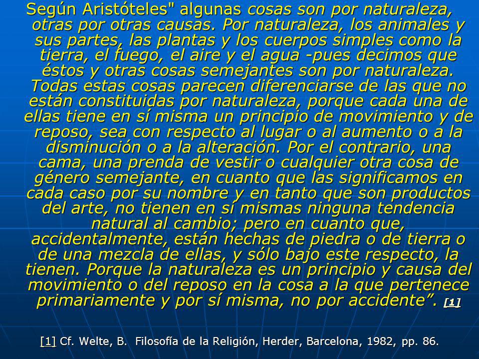 Según Aristóteles algunas cosas son por naturaleza, otras por otras causas. Por naturaleza, los animales y sus partes, las plantas y los cuerpos simples como la tierra, el fuego, el aire y el agua -pues decimos que éstos y otras cosas semejantes son por naturaleza. Todas estas cosas parecen diferenciarse de las que no están constituidas por naturaleza, porque cada una de ellas tiene en sí misma un principio de movimiento y de reposo, sea con respecto al lugar o al aumento o a la disminución o a la alteración. Por el contrario, una cama, una prenda de vestir o cualquier otra cosa de género semejante, en cuanto que las significamos en cada caso por su nombre y en tanto que son productos del arte, no tienen en sí mismas ninguna tendencia natural al cambio; pero en cuanto que, accidentalmente, están hechas de piedra o de tierra o de una mezcla de ellas, y sólo bajo este respecto, la tienen. Porque la naturaleza es un principio y causa del movimiento o del reposo en la cosa a la que pertenece primariamente y por sí misma, no por accidente . [1]