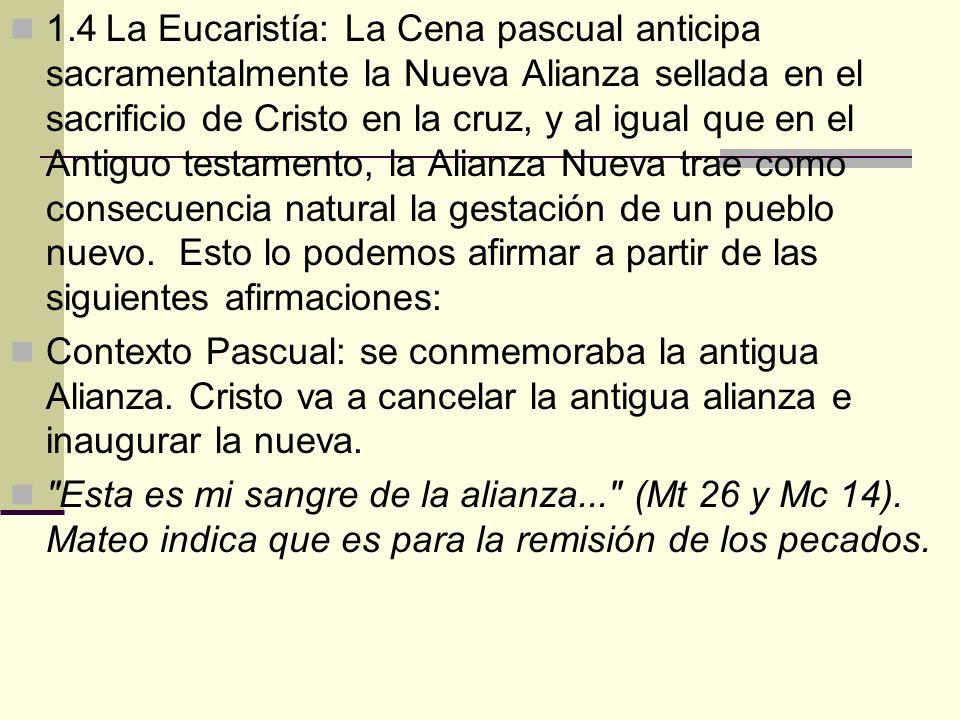 1.4 La Eucaristía: La Cena pascual anticipa sacramentalmente la Nueva Alianza sellada en el sacrificio de Cristo en la cruz, y al igual que en el Antiguo testamento, la Alianza Nueva trae como consecuencia natural la gestación de un pueblo nuevo. Esto lo podemos afirmar a partir de las siguientes afirmaciones: