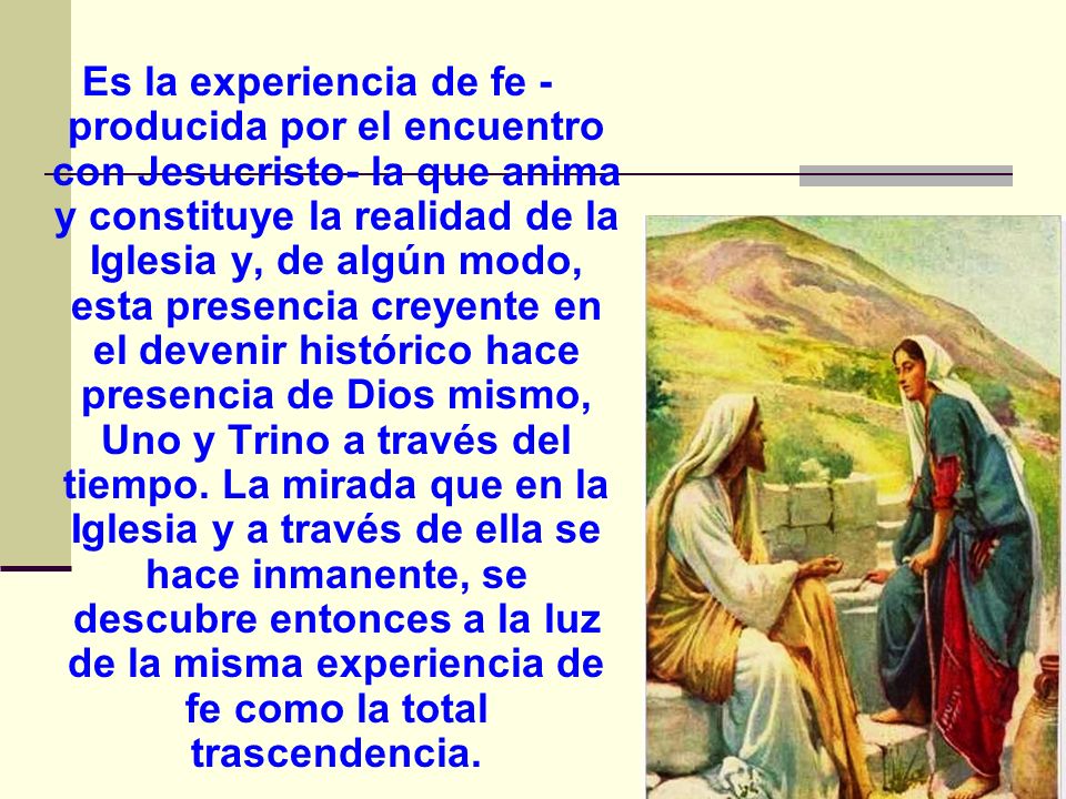Es la experiencia de fe -producida por el encuentro con Jesucristo- la que anima y constituye la realidad de la Iglesia y, de algún modo, esta presencia creyente en el devenir histórico hace presencia de Dios mismo, Uno y Trino a través del tiempo.