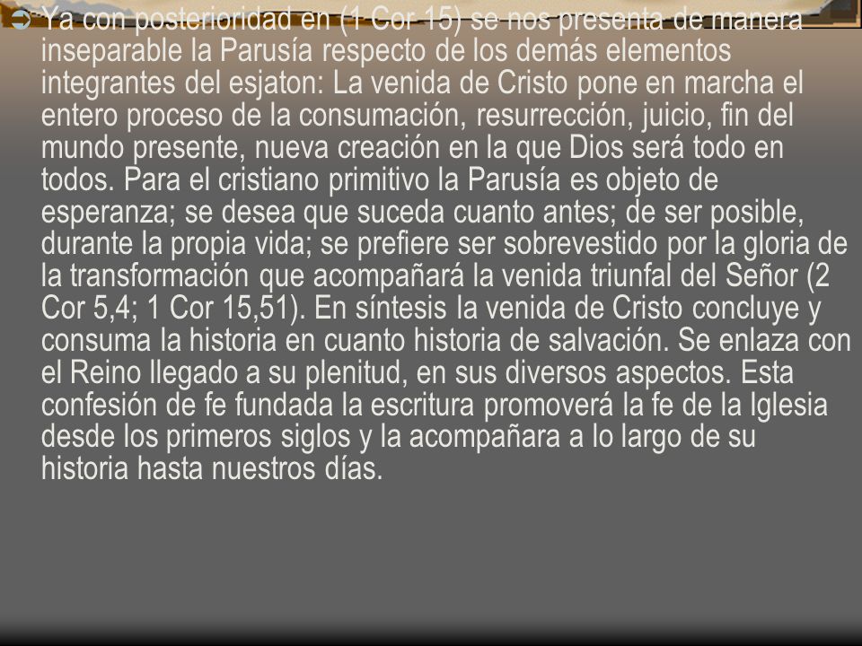 Ya con posterioridad en (1 Cor 15) se nos presenta de manera inseparable la Parusía respecto de los demás elementos integrantes del esjaton: La venida de Cristo pone en marcha el entero proceso de la consumación, resurrección, juicio, fin del mundo presente, nueva creación en la que Dios será todo en todos.