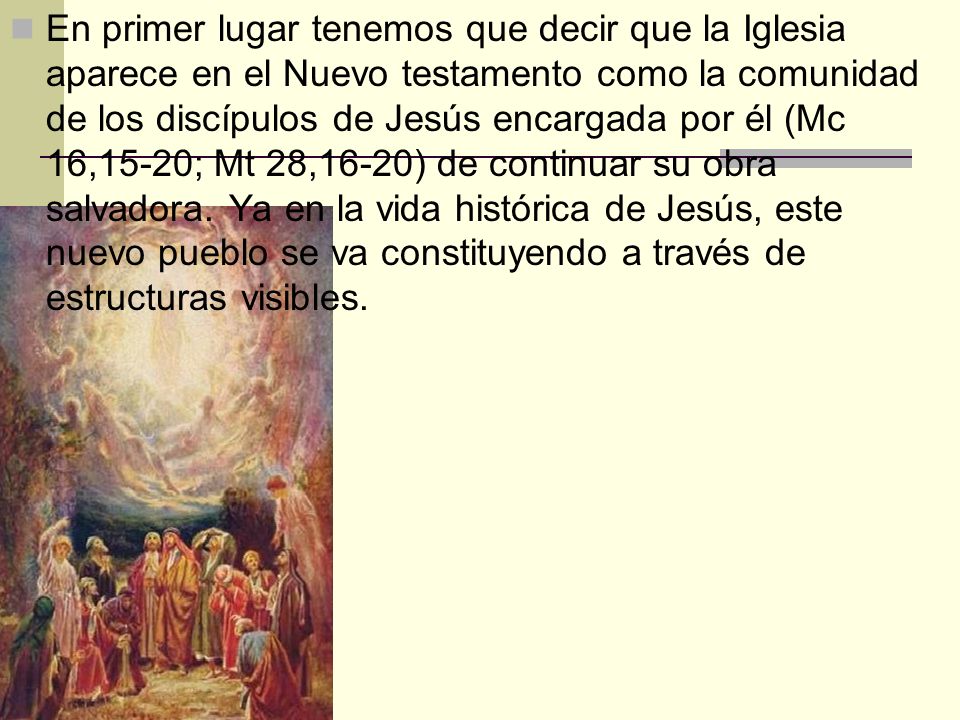 En primer lugar tenemos que decir que la Iglesia aparece en el Nuevo testamento como la comunidad de los discípulos de Jesús encargada por él (Mc 16,15-20; Mt 28,16-20) de continuar su obra salvadora.