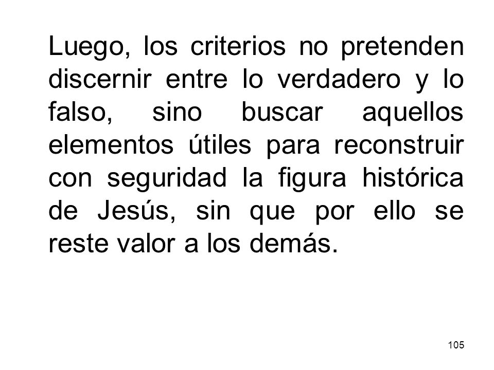 Luego, los criterios no pretenden discernir entre lo verdadero y lo falso, sino buscar aquellos elementos útiles para reconstruir con seguridad la figura histórica de Jesús, sin que por ello se reste valor a los demás.