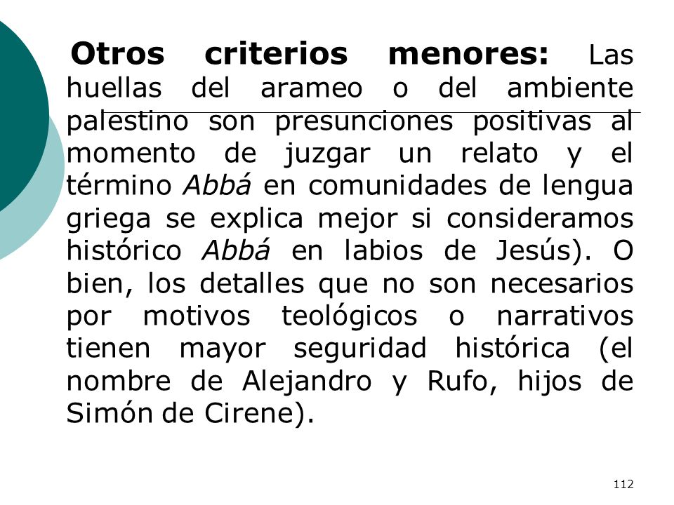 Otros criterios menores: Las huellas del arameo o del ambiente palestino son presunciones positivas al momento de juzgar un relato y el término Abbá en comunidades de lengua griega se explica mejor si consideramos histórico Abbá en labios de Jesús).