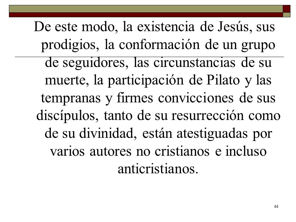 De este modo, la existencia de Jesús, sus prodigios, la conformación de un grupo de seguidores, las circunstancias de su muerte, la participación de Pilato y las tempranas y firmes convicciones de sus discípulos, tanto de su resurrección como de su divinidad, están atestiguadas por varios autores no cristianos e incluso anticristianos.