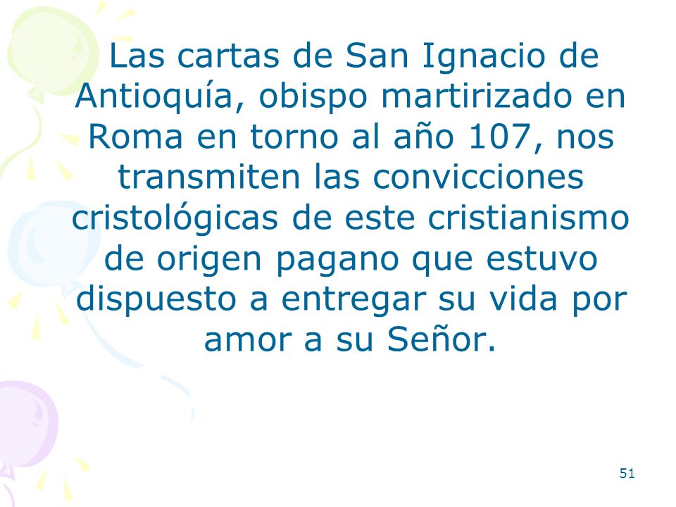 Las cartas de San Ignacio de Antioquía, obispo martirizado en Roma en torno al año 107, nos transmiten las convicciones cristológicas de este cristianismo de origen pagano que estuvo dispuesto a entregar su vida por amor a su Señor.