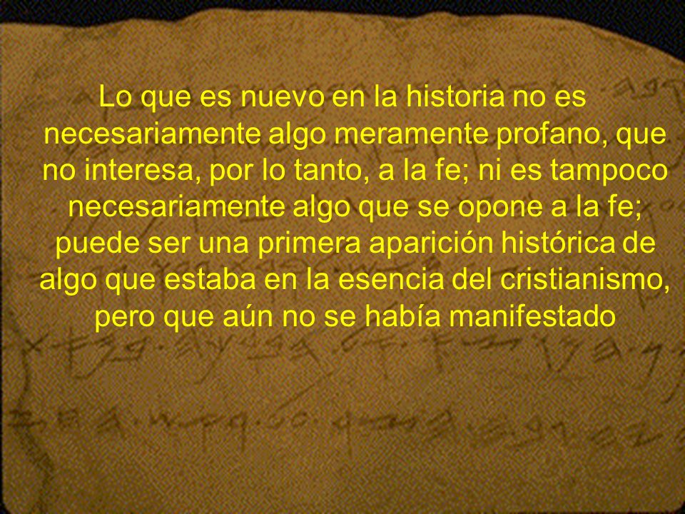 Lo que es nuevo en la historia no es necesariamente algo meramente profano, que no interesa, por lo tanto, a la fe; ni es tampoco necesariamente algo que se opone a la fe; puede ser una primera aparición histórica de algo que estaba en la esencia del cristianismo, pero que aún no se había manifestado