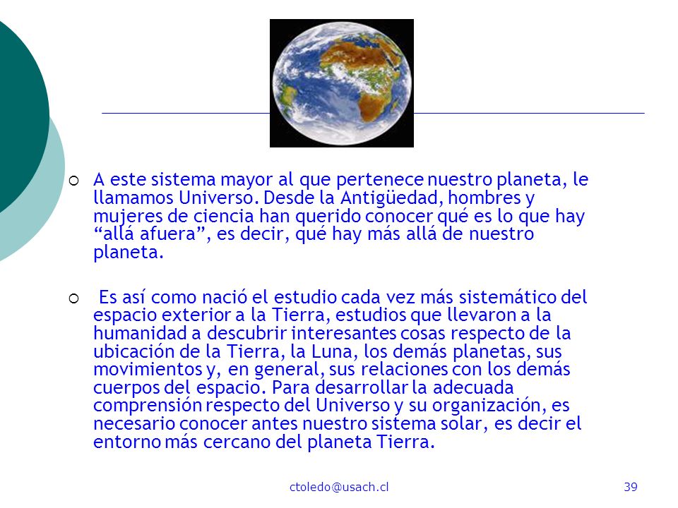 A este sistema mayor al que pertenece nuestro planeta, le llamamos Universo. Desde la Antigüedad, hombres y mujeres de ciencia han querido conocer qué es lo que hay allá afuera , es decir, qué hay más allá de nuestro planeta.