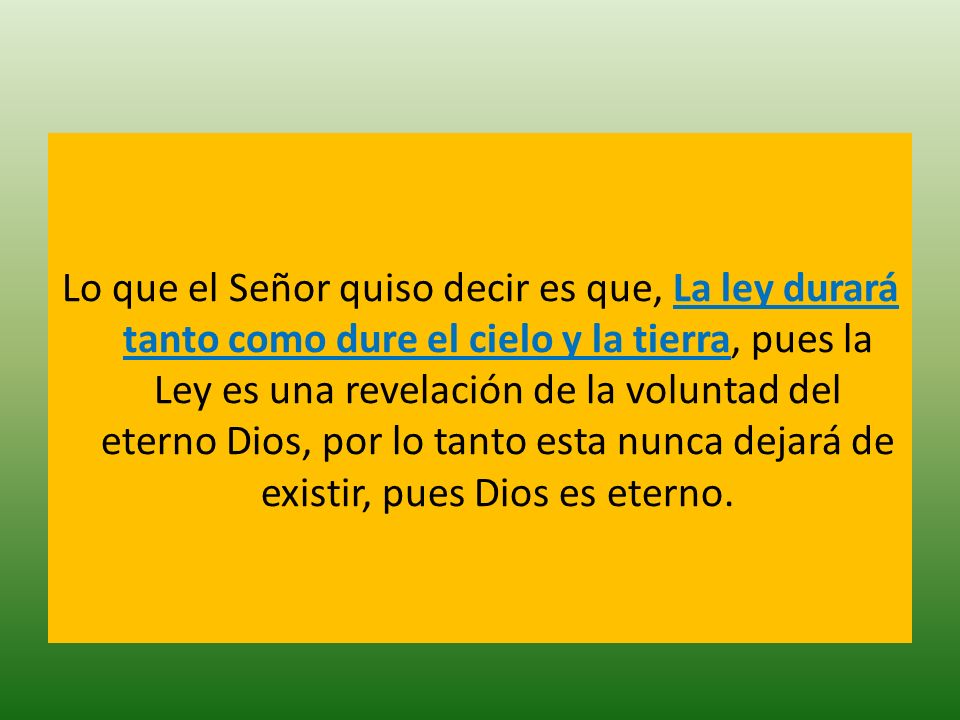 Lo que el Señor quiso decir es que, La ley durará tanto como dure el cielo y la tierra, pues la Ley es una revelación de la voluntad del eterno Dios, por lo tanto esta nunca dejará de existir, pues Dios es eterno.